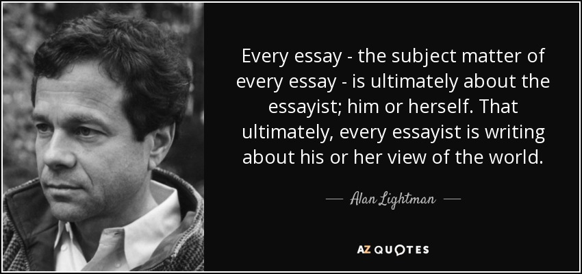 Every essay - the subject matter of every essay - is ultimately about the essayist; him or herself. That ultimately, every essayist is writing about his or her view of the world. - Alan Lightman