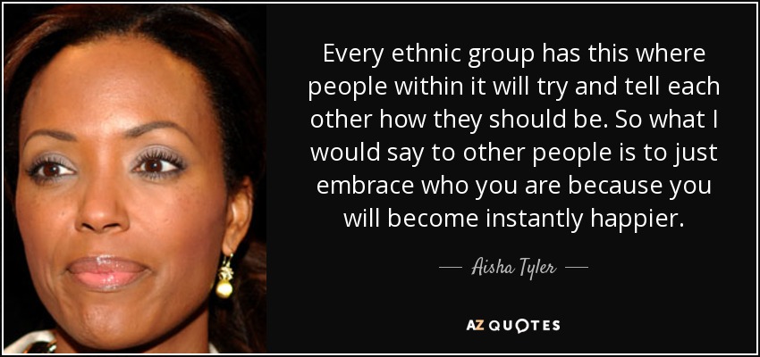 Every ethnic group has this where people within it will try and tell each other how they should be. So what I would say to other people is to just embrace who you are because you will become instantly happier. - Aisha Tyler