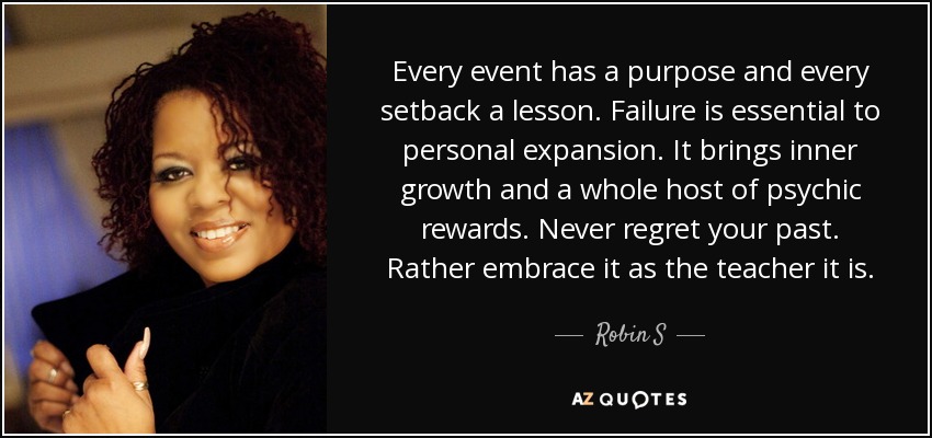 Every event has a purpose and every setback a lesson. Failure is essential to personal expansion. It brings inner growth and a whole host of psychic rewards. Never regret your past. Rather embrace it as the teacher it is. - Robin S