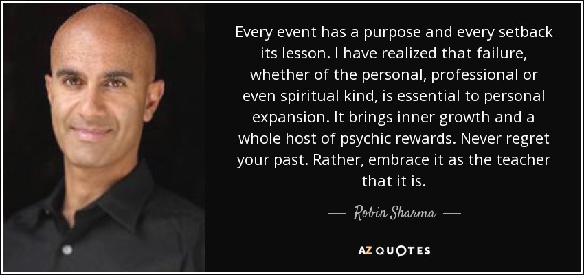Every event has a purpose and every setback its lesson. I have realized that failure, whether of the personal, professional or even spiritual kind, is essential to personal expansion. It brings inner growth and a whole host of psychic rewards. Never regret your past. Rather, embrace it as the teacher that it is. - Robin Sharma