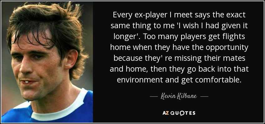 Every ex-player I meet says the exact same thing to me 'I wish I had given it longer'. Too many players get flights home when they have the opportunity because they' re missing their mates and home, then they go back into that environment and get comfortable. - Kevin Kilbane
