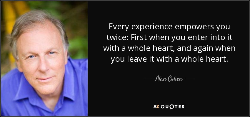 Every experience empowers you twice: First when you enter into it with a whole heart, and again when you leave it with a whole heart. - Alan Cohen