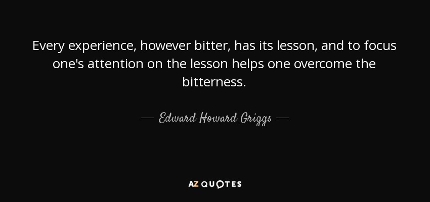 Every experience, however bitter, has its lesson, and to focus one's attention on the lesson helps one overcome the bitterness. - Edward Howard Griggs