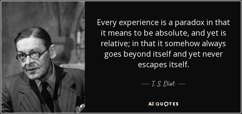 Every experience is a paradox in that it means to be absolute, and yet is relative; in that it somehow always goes beyond itself and yet never escapes itself. - T. S. Eliot