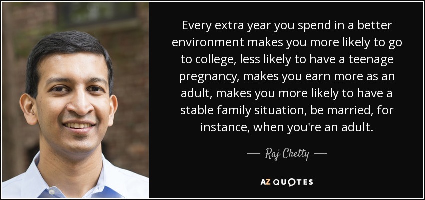Every extra year you spend in a better environment makes you more likely to go to college, less likely to have a teenage pregnancy, makes you earn more as an adult, makes you more likely to have a stable family situation, be married, for instance, when you're an adult. - Raj Chetty