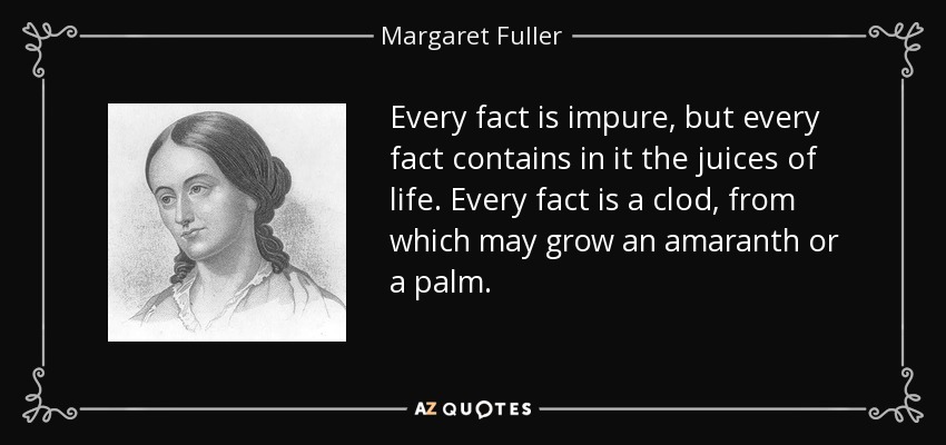 Every fact is impure, but every fact contains in it the juices of life. Every fact is a clod, from which may grow an amaranth or a palm. - Margaret Fuller