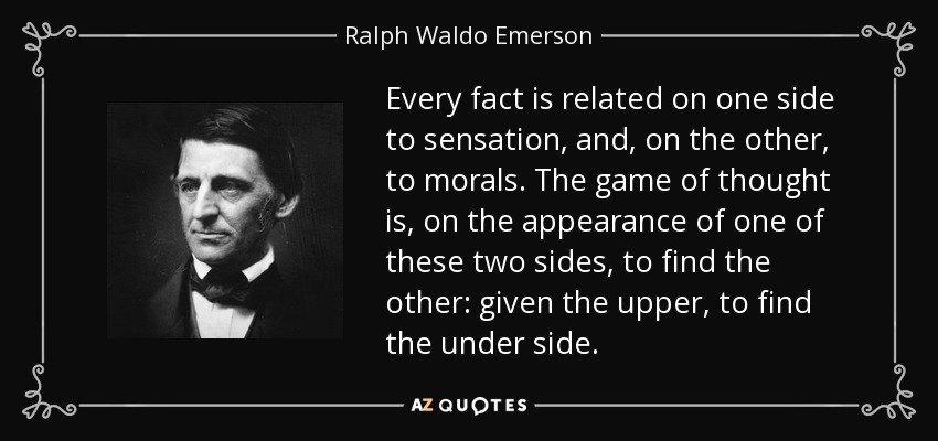 Every fact is related on one side to sensation, and, on the other, to morals. The game of thought is, on the appearance of one of these two sides, to find the other: given the upper, to find the under side. - Ralph Waldo Emerson