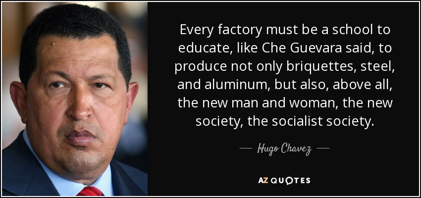 Every factory must be a school to educate, like Che Guevara said, to produce not only briquettes, steel, and aluminum, but also, above all, the new man and woman, the new society, the socialist society. - Hugo Chavez