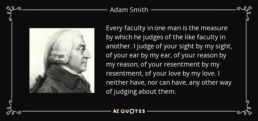 Every faculty in one man is the measure by which he judges of the like faculty in another. I judge of your sight by my sight, of your ear by my ear, of your reason by my reason, of your resentment by my resentment, of your love by my love. I neither have, nor can have, any other way of judging about them. - Adam Smith