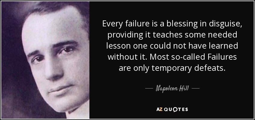 Every failure is a blessing in disguise, providing it teaches some needed lesson one could not have learned without it. Most so-called Failures are only temporary defeats. - Napoleon Hill