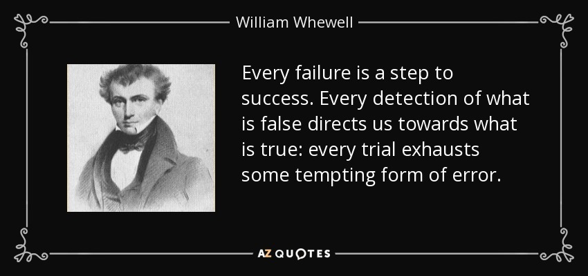 Every failure is a step to success. Every detection of what is false directs us towards what is true: every trial exhausts some tempting form of error. - William Whewell