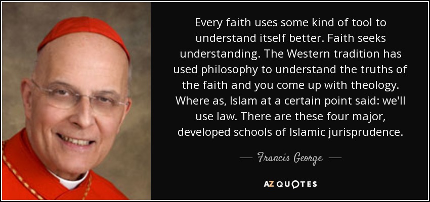 Every faith uses some kind of tool to understand itself better. Faith seeks understanding. The Western tradition has used philosophy to understand the truths of the faith and you come up with theology. Where as, Islam at a certain point said: we'll use law. There are these four major, developed schools of Islamic jurisprudence. - Francis George