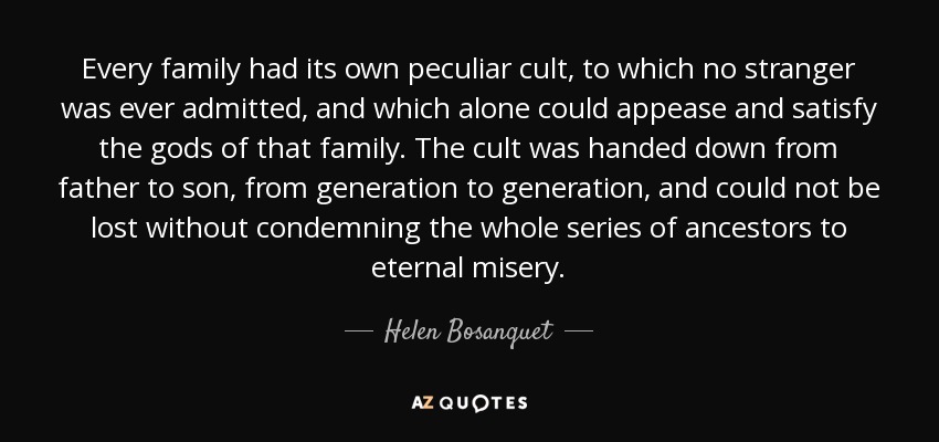 Every family had its own peculiar cult, to which no stranger was ever admitted, and which alone could appease and satisfy the gods of that family. The cult was handed down from father to son, from generation to generation, and could not be lost without condemning the whole series of ancestors to eternal misery. - Helen Bosanquet