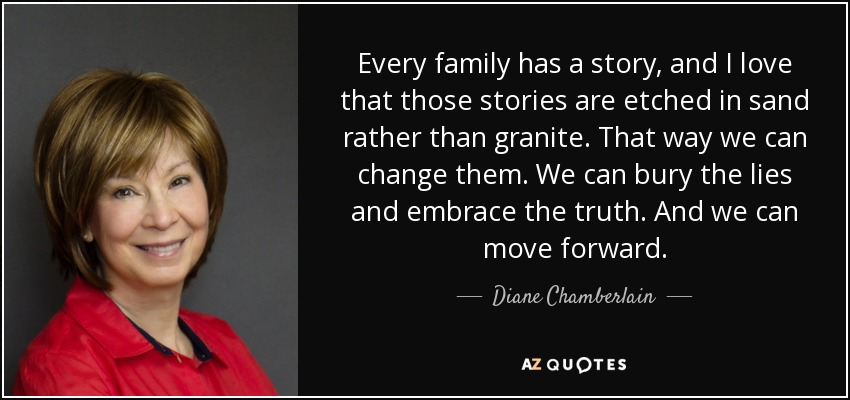 Every family has a story, and I love that those stories are etched in sand rather than granite. That way we can change them. We can bury the lies and embrace the truth. And we can move forward. - Diane Chamberlain