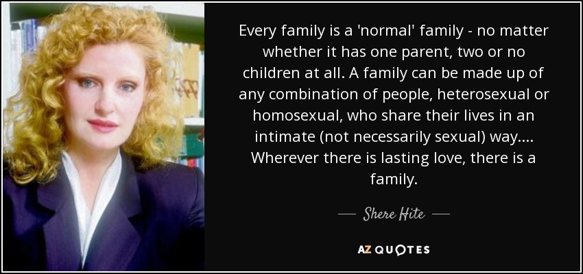 Every family is a 'normal' family - no matter whether it has one parent, two or no children at all. A family can be made up of any combination of people, heterosexual or homosexual, who share their lives in an intimate (not necessarily sexual) way. ... Wherever there is lasting love, there is a family. - Shere Hite