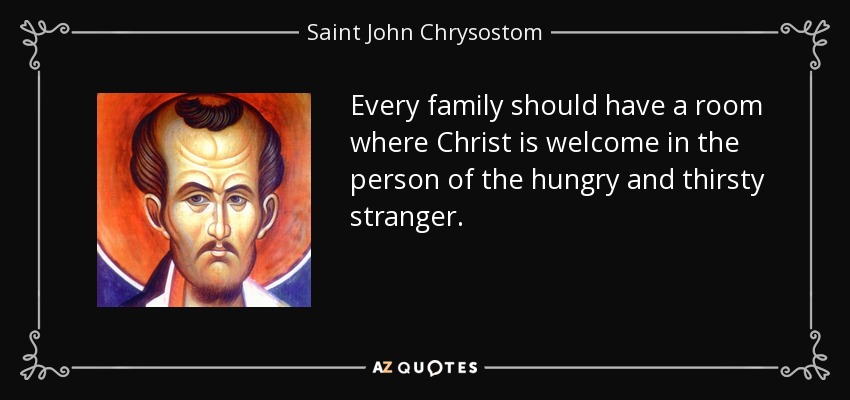 Every family should have a room where Christ is welcome in the person of the hungry and thirsty stranger. - Saint John Chrysostom