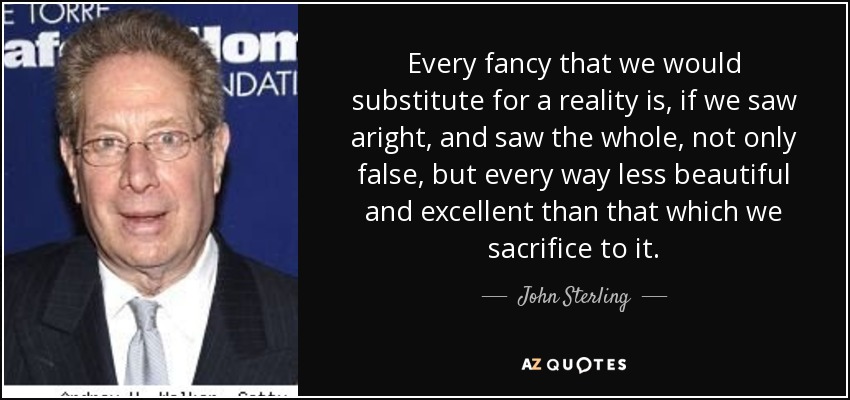 Every fancy that we would substitute for a reality is, if we saw aright, and saw the whole, not only false, but every way less beautiful and excellent than that which we sacrifice to it. - John Sterling