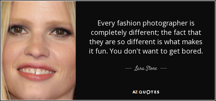 Every fashion photographer is completely different; the fact that they are so different is what makes it fun. You don't want to get bored. - Lara Stone