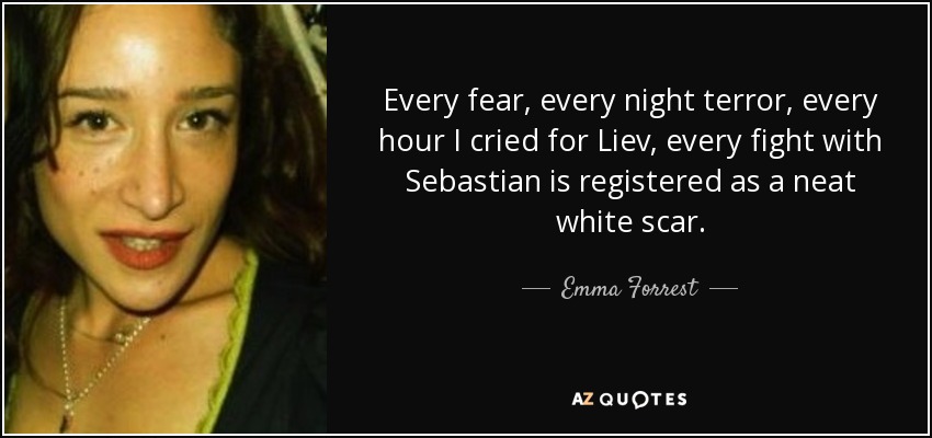 Every fear, every night terror, every hour I cried for Liev, every fight with Sebastian is registered as a neat white scar. - Emma Forrest