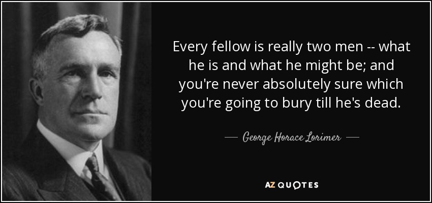 Every fellow is really two men -- what he is and what he might be; and you're never absolutely sure which you're going to bury till he's dead. - George Horace Lorimer