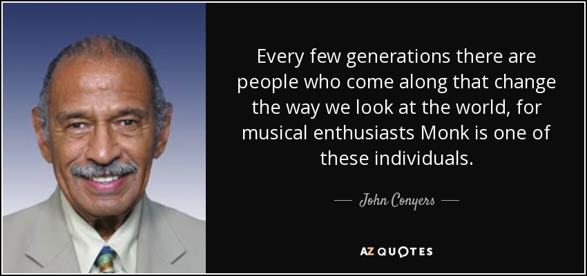 Every few generations there are people who come along that change the way we look at the world, for musical enthusiasts Monk is one of these individuals. - John Conyers