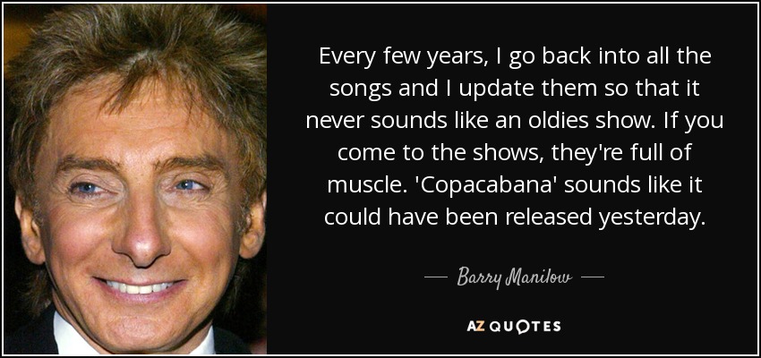 Every few years, I go back into all the songs and I update them so that it never sounds like an oldies show. If you come to the shows, they're full of muscle. 'Copacabana' sounds like it could have been released yesterday. - Barry Manilow