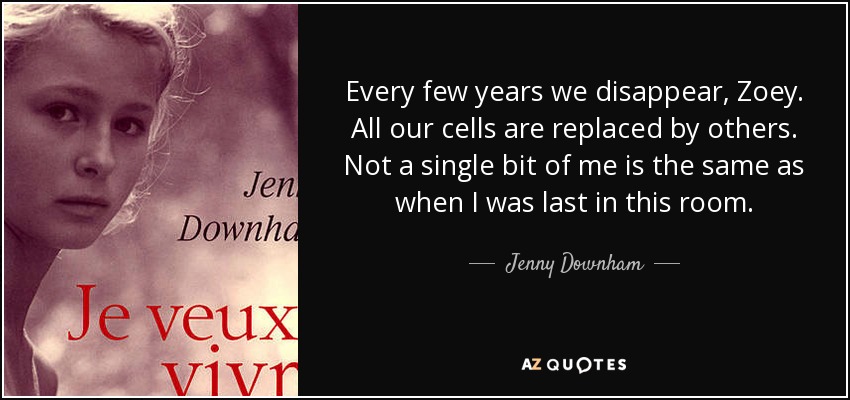 Every few years we disappear, Zoey. All our cells are replaced by others. Not a single bit of me is the same as when I was last in this room. - Jenny Downham