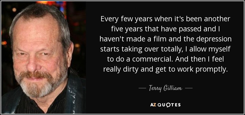 Every few years when it's been another five years that have passed and I haven't made a film and the depression starts taking over totally, I allow myself to do a commercial. And then I feel really dirty and get to work promptly. - Terry Gilliam