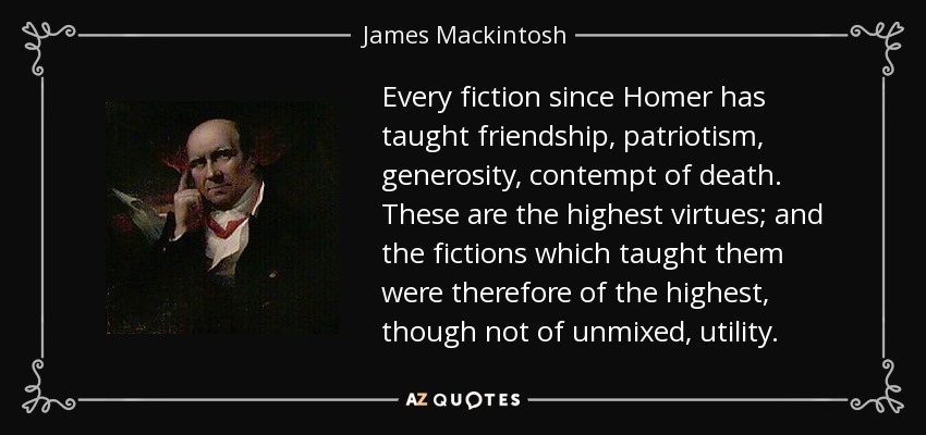 Every fiction since Homer has taught friendship, patriotism, generosity, contempt of death. These are the highest virtues; and the fictions which taught them were therefore of the highest, though not of unmixed, utility. - James Mackintosh