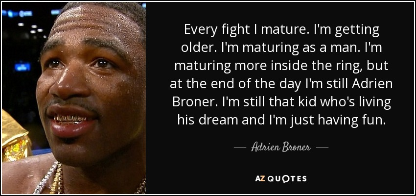 Every fight I mature. I'm getting older. I'm maturing as a man. I'm maturing more inside the ring, but at the end of the day I'm still Adrien Broner. I'm still that kid who's living his dream and I'm just having fun. - Adrien Broner