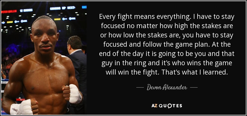 Every fight means everything. I have to stay focused no matter how high the stakes are or how low the stakes are, you have to stay focused and follow the game plan. At the end of the day it is going to be you and that guy in the ring and it's who wins the game will win the fight. That's what I learned. - Devon Alexander