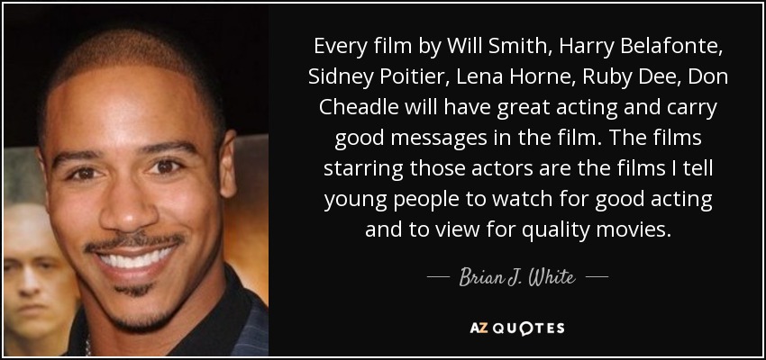 Every film by Will Smith, Harry Belafonte, Sidney Poitier, Lena Horne, Ruby Dee, Don Cheadle will have great acting and carry good messages in the film. The films starring those actors are the films I tell young people to watch for good acting and to view for quality movies. - Brian J. White