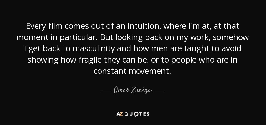 Every film comes out of an intuition, where I'm at, at that moment in particular. But looking back on my work, somehow I get back to masculinity and how men are taught to avoid showing how fragile they can be, or to people who are in constant movement. - Omar Zuniga