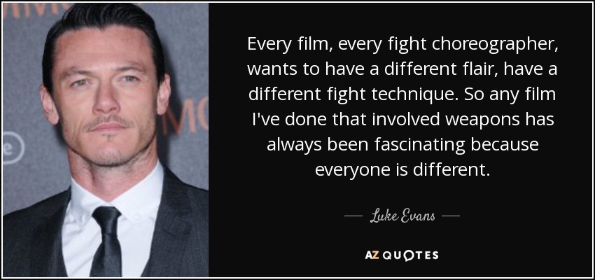 Every film, every fight choreographer, wants to have a different flair, have a different fight technique. So any film I've done that involved weapons has always been fascinating because everyone is different. - Luke Evans