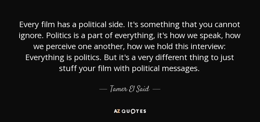Every film has a political side. It's something that you cannot ignore. Politics is a part of everything, it's how we speak, how we perceive one another, how we hold this interview: Everything is politics. But it's a very different thing to just stuff your film with political messages. - Tamer El Said