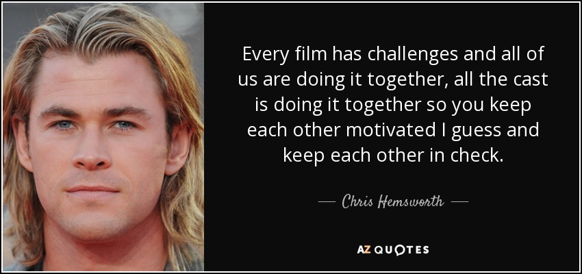 Every film has challenges and all of us are doing it together, all the cast is doing it together so you keep each other motivated I guess and keep each other in check. - Chris Hemsworth