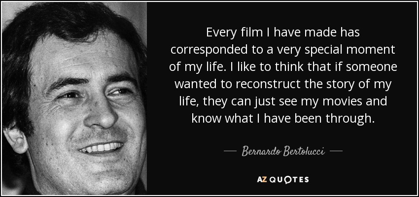 Every film I have made has corresponded to a very special moment of my life. I like to think that if someone wanted to reconstruct the story of my life, they can just see my movies and know what I have been through. - Bernardo Bertolucci
