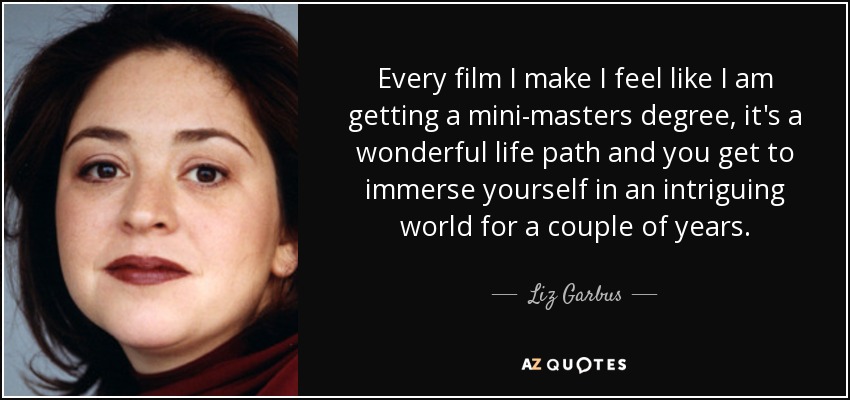 Every film I make I feel like I am getting a mini-masters degree, it's a wonderful life path and you get to immerse yourself in an intriguing world for a couple of years. - Liz Garbus