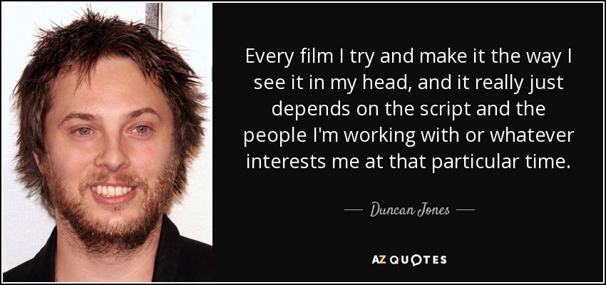 Every film I try and make it the way I see it in my head, and it really just depends on the script and the people I'm working with or whatever interests me at that particular time. - Duncan Jones