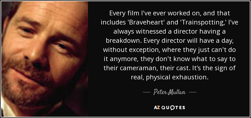 Every film I've ever worked on, and that includes 'Braveheart' and 'Trainspotting,' I've always witnessed a director having a breakdown. Every director will have a day, without exception, where they just can't do it anymore, they don't know what to say to their cameraman, their cast. It's the sign of real, physical exhaustion. - Peter Mullan