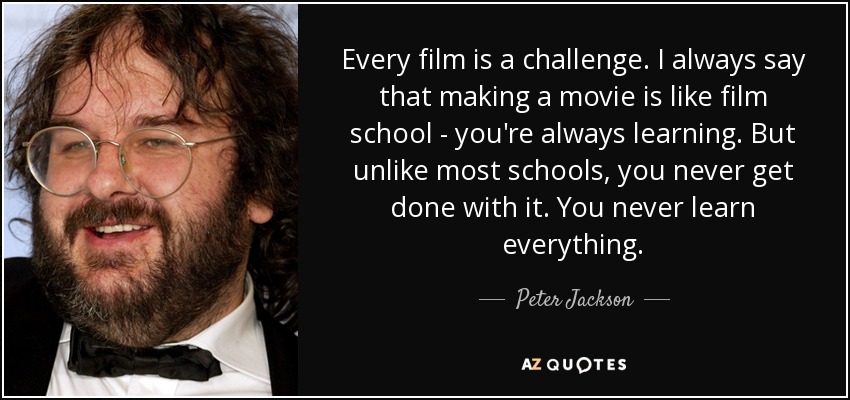 Every film is a challenge. I always say that making a movie is like film school - you're always learning. But unlike most schools, you never get done with it. You never learn everything. - Peter Jackson