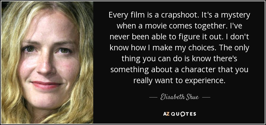 Every film is a crapshoot. It's a mystery when a movie comes together. I've never been able to figure it out. I don't know how I make my choices. The only thing you can do is know there's something about a character that you really want to experience. - Elisabeth Shue