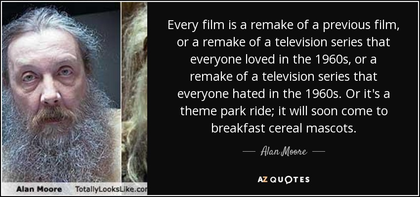 Every film is a remake of a previous film, or a remake of a television series that everyone loved in the 1960s, or a remake of a television series that everyone hated in the 1960s. Or it's a theme park ride; it will soon come to breakfast cereal mascots. - Alan Moore