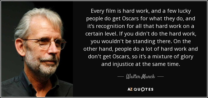 Every film is hard work, and a few lucky people do get Oscars for what they do, and it's recognition for all that hard work on a certain level. If you didn't do the hard work, you wouldn't be standing there. On the other hand, people do a lot of hard work and don't get Oscars, so it's a mixture of glory and injustice at the same time. - Walter Murch