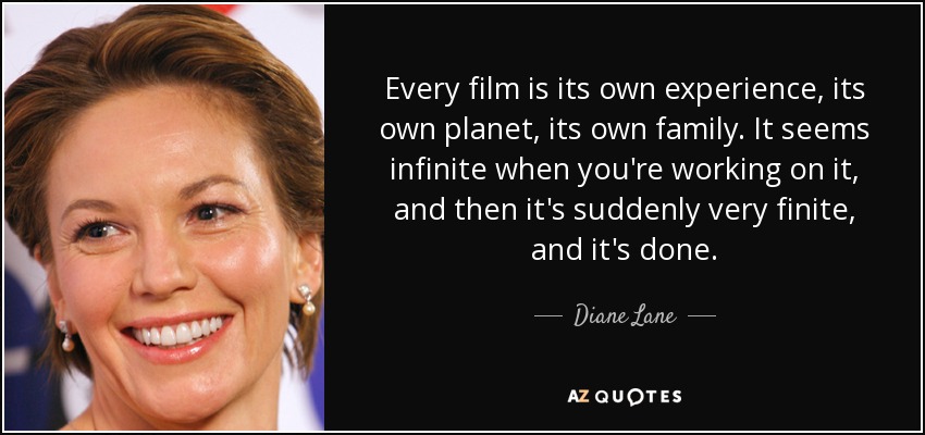 Every film is its own experience, its own planet, its own family. It seems infinite when you're working on it, and then it's suddenly very finite, and it's done. - Diane Lane
