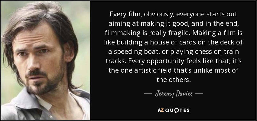 Every film, obviously, everyone starts out aiming at making it good, and in the end, filmmaking is really fragile. Making a film is like building a house of cards on the deck of a speeding boat, or playing chess on train tracks. Every opportunity feels like that; it's the one artistic field that's unlike most of the others. - Jeremy Davies