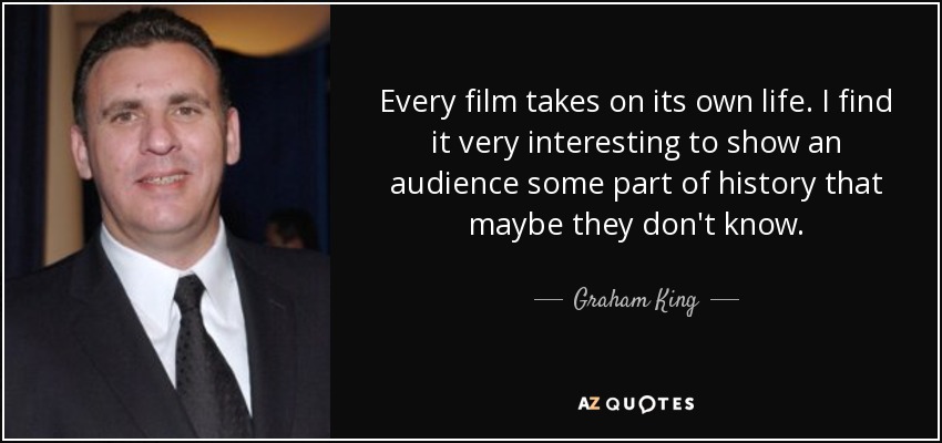 Every film takes on its own life. I find it very interesting to show an audience some part of history that maybe they don't know. - Graham King