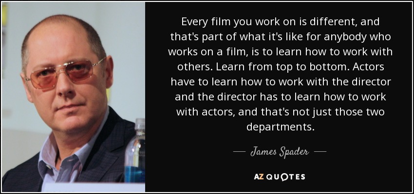 Every film you work on is different, and that's part of what it's like for anybody who works on a film, is to learn how to work with others. Learn from top to bottom. Actors have to learn how to work with the director and the director has to learn how to work with actors, and that's not just those two departments. - James Spader