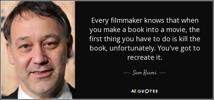 Every filmmaker knows that when you make a book into a movie, the first thing you have to do is kill the book, unfortunately. You've got to recreate it. - Sam Raimi