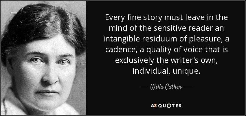 Every fine story must leave in the mind of the sensitive reader an intangible residuum of pleasure, a cadence, a quality of voice that is exclusively the writer's own, individual, unique. - Willa Cather